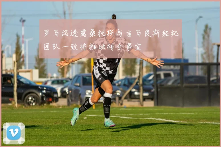 罗马诺透露桑托斯与吉马良斯经纪团队一致将推动转会事宜
