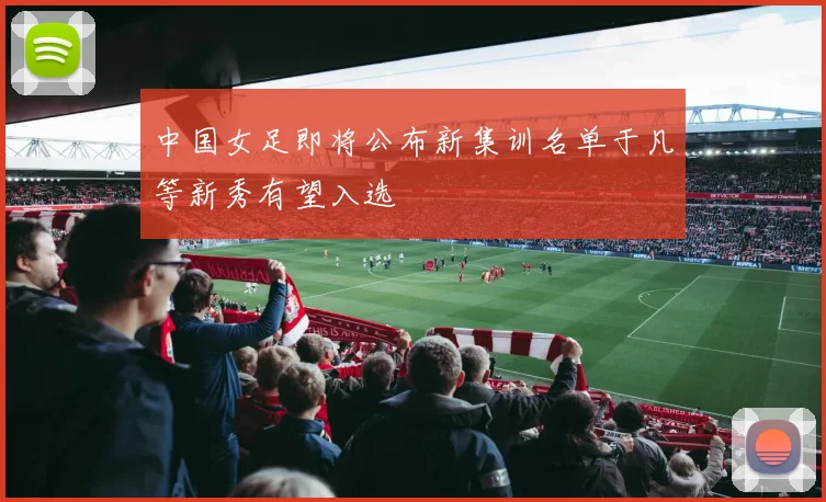 中国女足即将公布新集训名单于凡等新秀有望入选