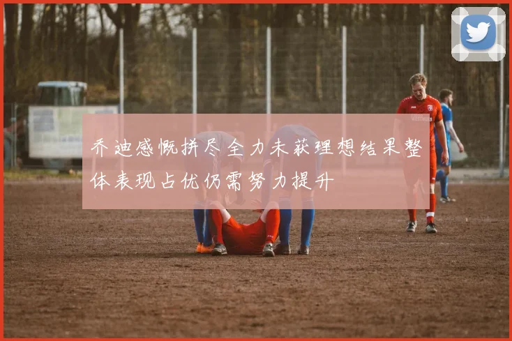 乔迪感慨拼尽全力未获理想结果整体表现占优仍需努力提升