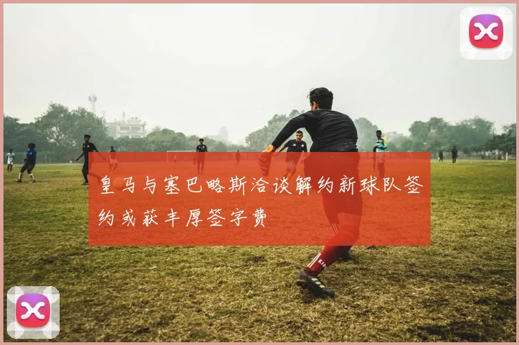 皇马与塞巴略斯洽谈解约新球队签约或获丰厚签字费