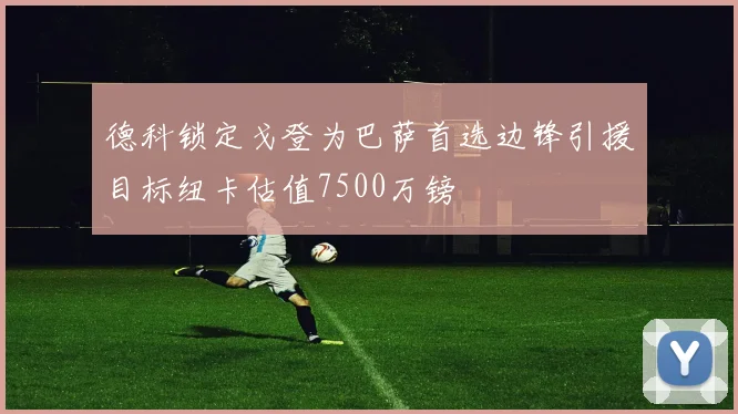 德科锁定戈登为巴萨首选边锋引援目标纽卡估值7500万镑