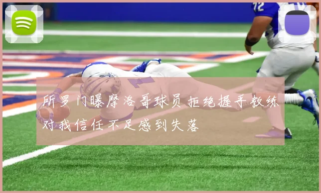 所罗门曝摩洛哥球员拒绝握手教练对我信任不足感到失落