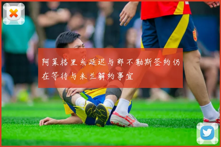 阿莱格里或延迟与那不勒斯签约仍在等待与米兰解约事宜